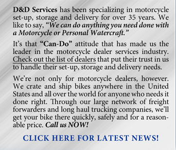 D&D Services has been specializing in motorcycle set-up, storage and delivery for over 35 years. We like to say, �We can do anything you need done with a Motorcycle or Personal Watercraft. It�s that �Can-Do� attitude that has made us the leader in the motorcycle dealer services industry. Check out the list of dealers that put their trust in us to handle their set-up, storage and delivery needs. We�re not only for motorcycle dealers, however. We crate and ship bikes anywhere in the United States and all over the world for anyone who needs it done right. Through our large network of freight forwarders and long haul trucking companies, we�ll get your bike there quickly, safely and for a  reasonable price. Call us NOW!